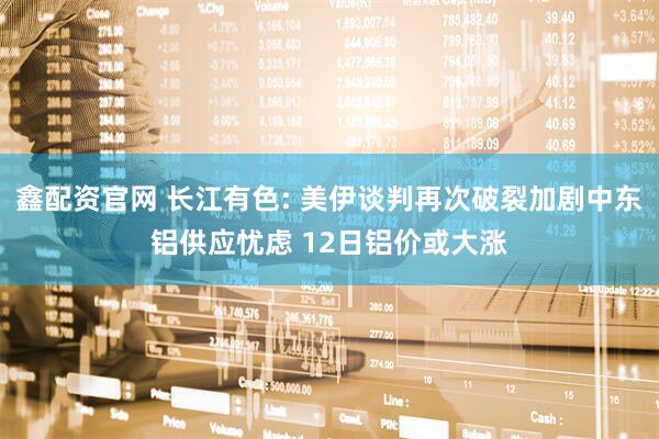 鑫配资官网 长江有色: 美伊谈判再次破裂加剧中东铝供应忧虑 12日铝价或大涨